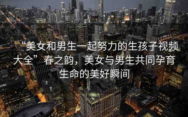 “美女和男生一起努力的生孩子視頻大全”春之韻，美女與男生共同孕育生命的美好瞬間