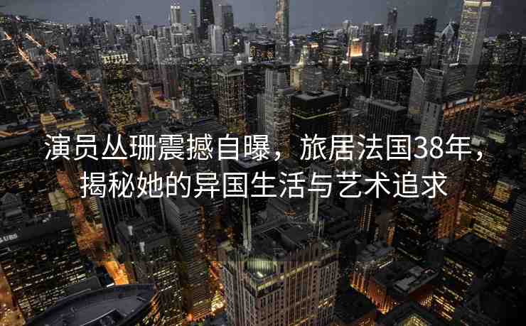 演員叢珊震撼自曝，旅居法國38年，揭秘她的異國生活與藝術(shù)追求