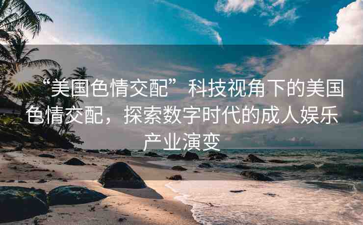 “美國色情交配”科技視角下的美國色情交配，探索數(shù)字時代的成人娛樂產(chǎn)業(yè)演變