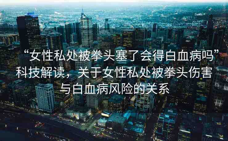 “女性私處被拳頭塞了會(huì)得白血病嗎”科技解讀，關(guān)于女性私處被拳頭傷害與白血病風(fēng)險(xiǎn)的關(guān)系