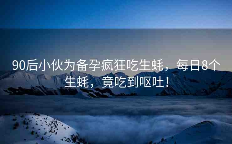 90后小伙為備孕瘋狂吃生蠔，每日8個(gè)生蠔，竟吃到嘔吐！