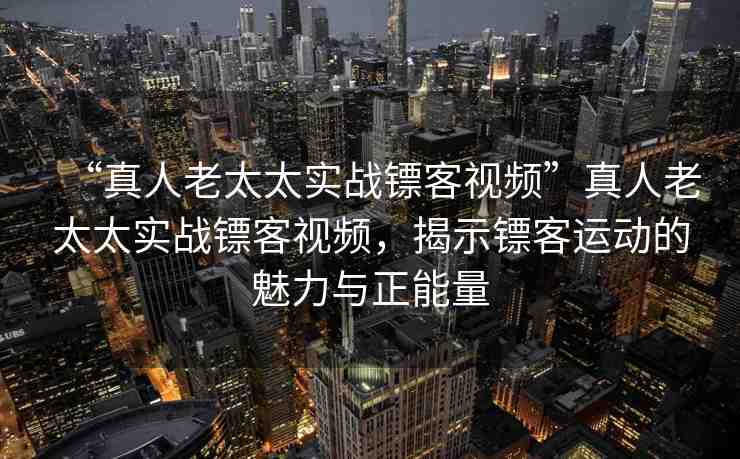 “真人老太太實(shí)戰(zhàn)鏢客視頻”真人老太太實(shí)戰(zhàn)鏢客視頻，揭示鏢客運(yùn)動(dòng)的魅力與正能量