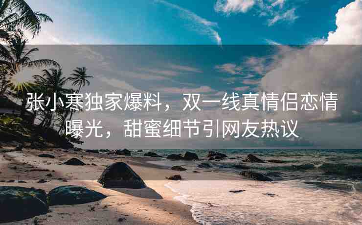 張小寒獨(dú)家爆料，雙一線真情侶戀情曝光，甜蜜細(xì)節(jié)引網(wǎng)友熱議