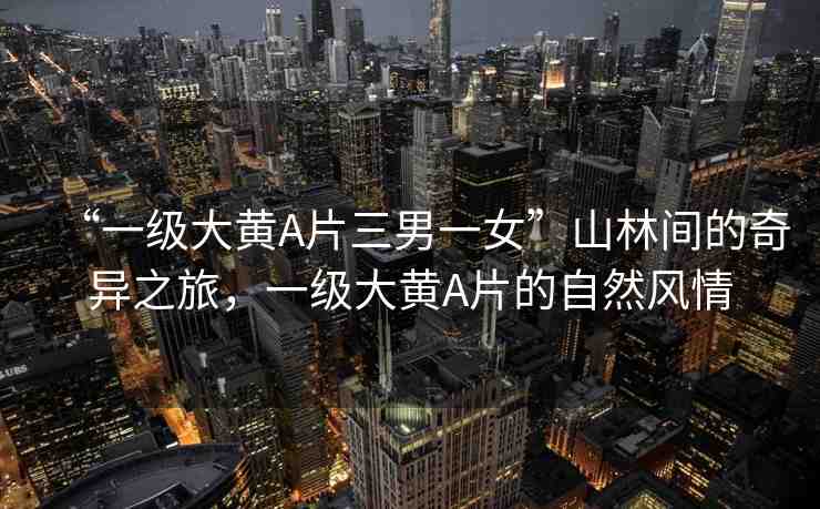 “一級大黃A片三男一女”山林間的奇異之旅，一級大黃A片的自然風(fēng)情