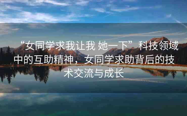 “女同學(xué)求我讓我 她一下”科技領(lǐng)域中的互助精神，女同學(xué)求助背后的技術(shù)交流與成長(zhǎng)
