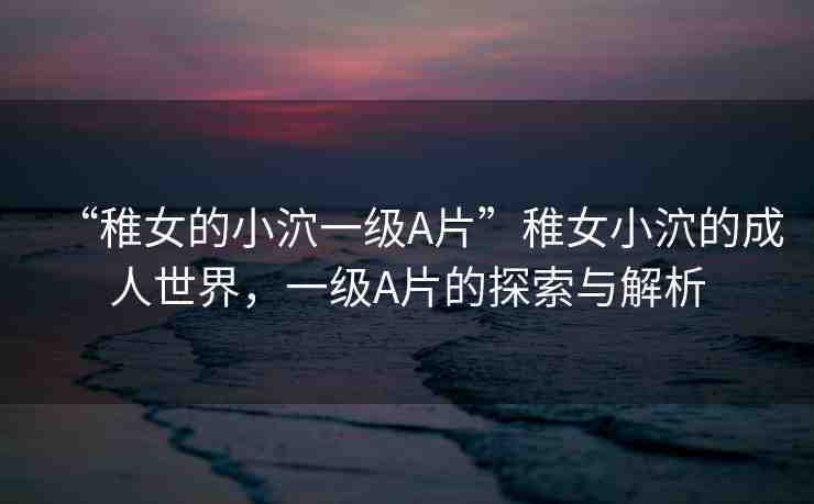 “稚女的小泬一級(jí)A片”稚女小泬的成人世界，一級(jí)A片的探索與解析