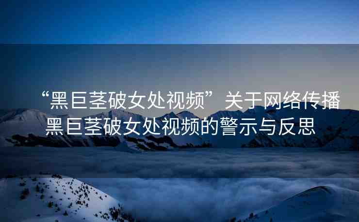 “黑巨莖破女處視頻”關(guān)于網(wǎng)絡(luò)傳播黑巨莖破女處視頻的警示與反思