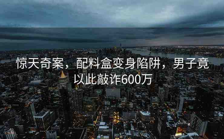 驚天奇案，配料盒變身陷阱，男子竟以此敲詐600萬