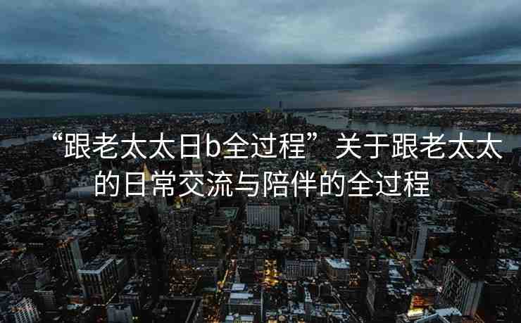 “跟老太太日b全過(guò)程”關(guān)于跟老太太的日常交流與陪伴的全過(guò)程