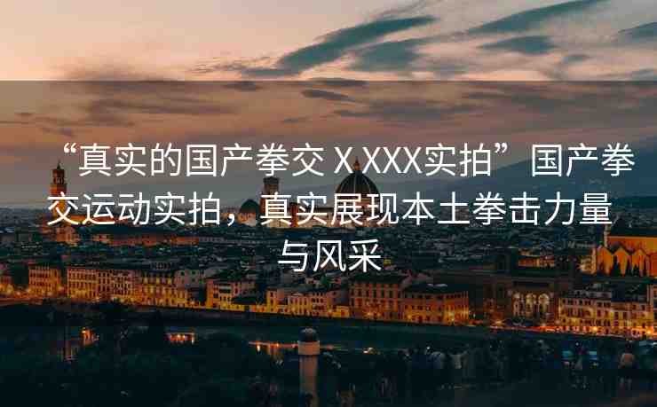 “真實(shí)的國(guó)產(chǎn)拳交ⅩXXX實(shí)拍”國(guó)產(chǎn)拳交運(yùn)動(dòng)實(shí)拍，真實(shí)展現(xiàn)本土拳擊力量與風(fēng)采