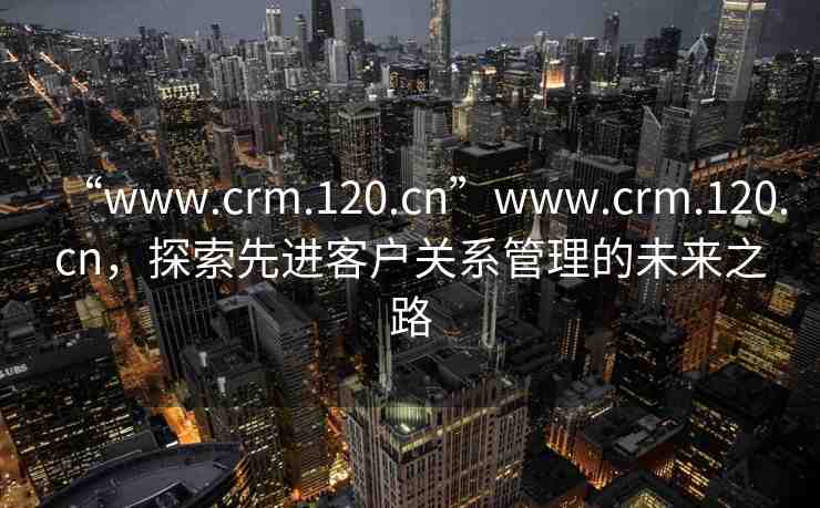 “www.crm.120.cn”www.crm.120.cn，探索先進(jìn)客戶關(guān)系管理的未來之路