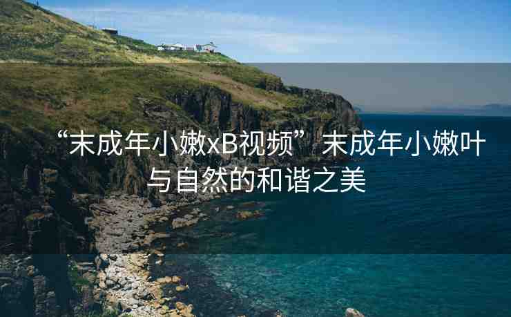 “末成年小嫩xB視頻”末成年小嫩葉與自然的和諧之美