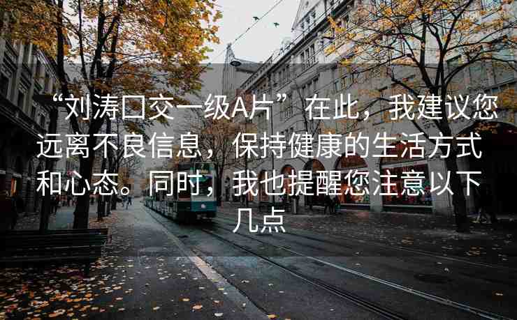 “劉濤囗交一級A片”在此，我建議您遠離不良信息，保持健康的生活方式和心態(tài)。同時，我也提醒您注意以下幾點