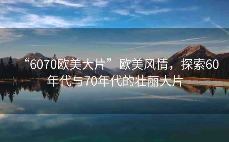 “6070歐美大片”歐美風情，探索60年代與70年代的壯麗大片