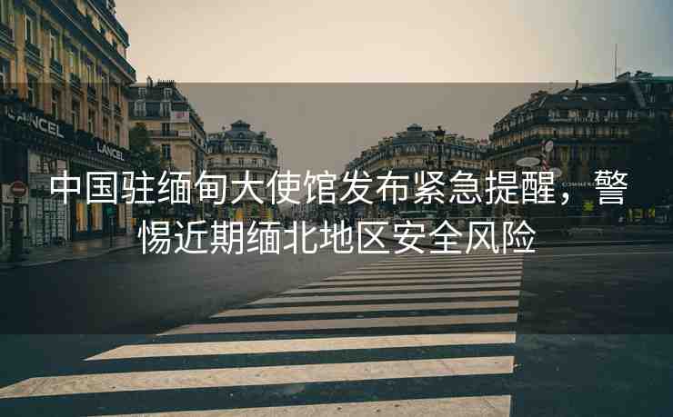 中國駐緬甸大使館發(fā)布緊急提醒，警惕近期緬北地區(qū)安全風(fēng)險(xiǎn)
