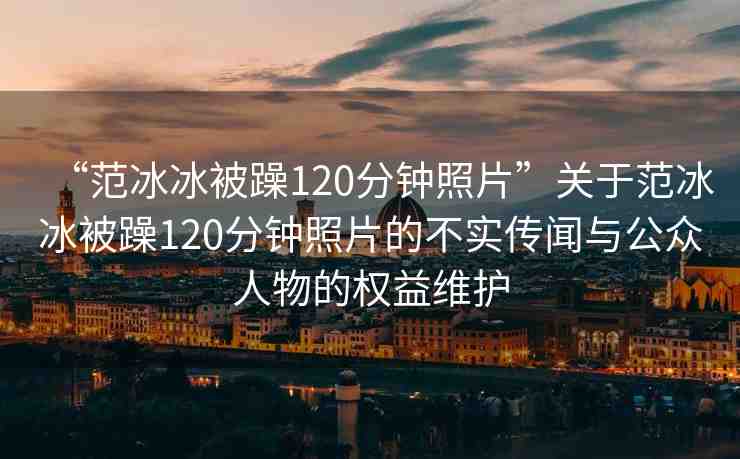 “范冰冰被躁120分鐘照片”關于范冰冰被躁120分鐘照片的不實傳聞與公眾人物的權益維護