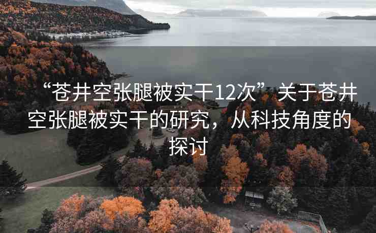 “蒼井空張腿被實(shí)干12次”關(guān)于蒼井空張腿被實(shí)干的研究，從科技角度的探討