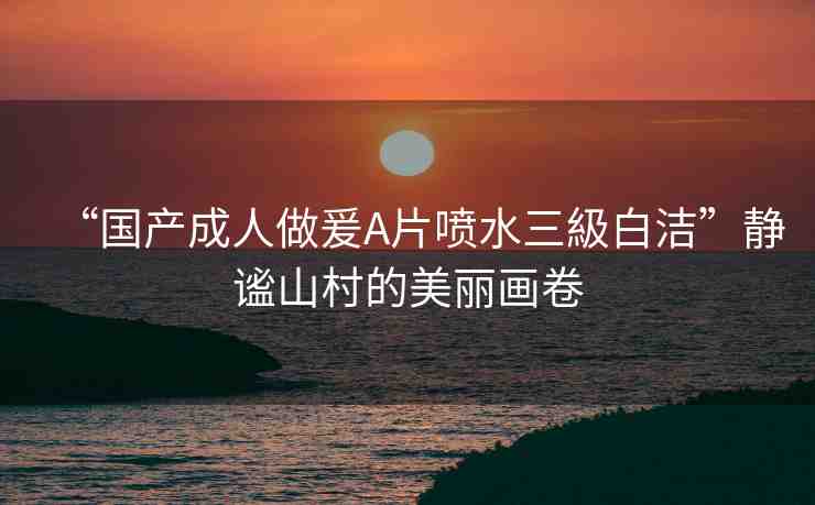 “國產成人做爰A片噴水三級白潔”靜謐山村的美麗畫卷
