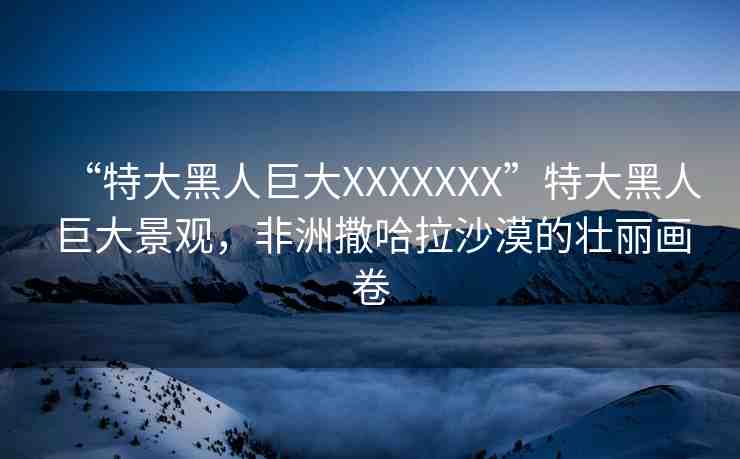 “特大黑人巨大XXXXXXX”特大黑人巨大景觀，非洲撒哈拉沙漠的壯麗畫卷