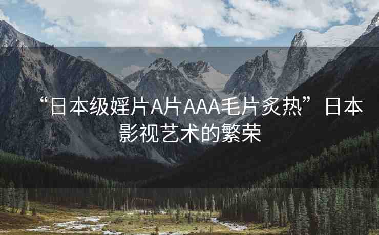 “日本級婬片A片AAA毛片炙熱”日本影視藝術(shù)的繁榮