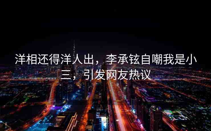 洋相還得洋人出，李承鉉自嘲我是小三，引發(fā)網(wǎng)友熱議