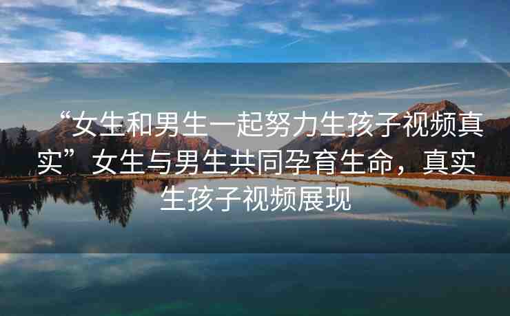 “女生和男生一起努力生孩子視頻真實”女生與男生共同孕育生命，真實生孩子視頻展現(xiàn)