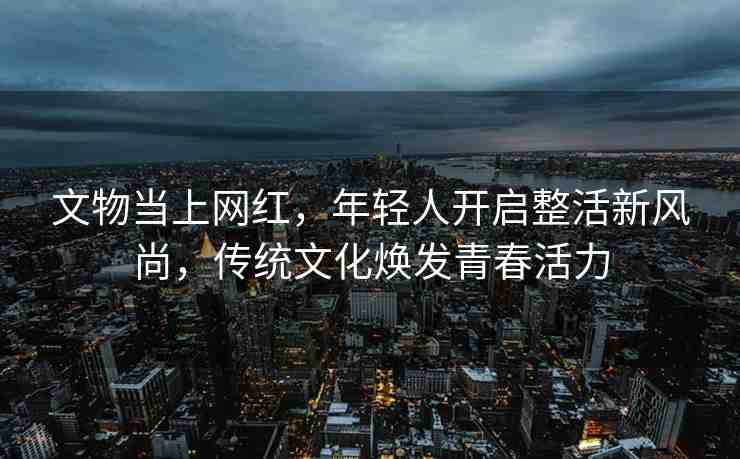 文物當(dāng)上網(wǎng)紅，年輕人開啟整活新風(fēng)尚，傳統(tǒng)文化煥發(fā)青春活力