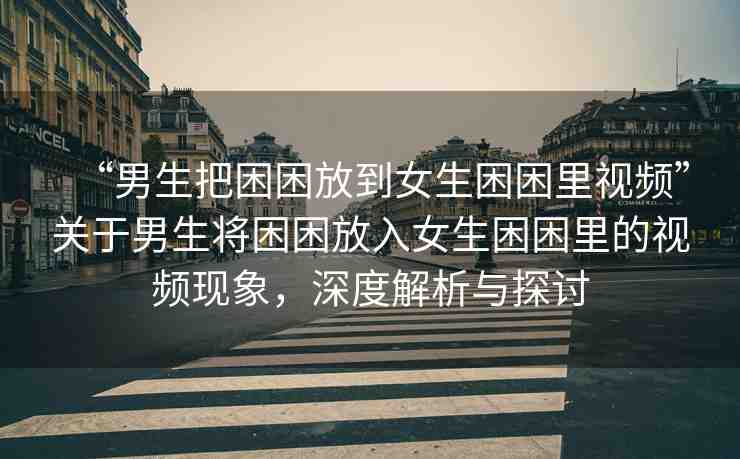 “男生把困困放到女生困困里視頻”關(guān)于男生將困困放入女生困困里的視頻現(xiàn)象，深度解析與探討