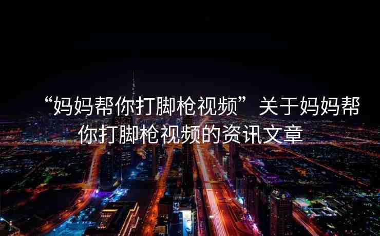 “媽媽幫你打腳槍視頻”關于媽媽幫你打腳槍視頻的資訊文章