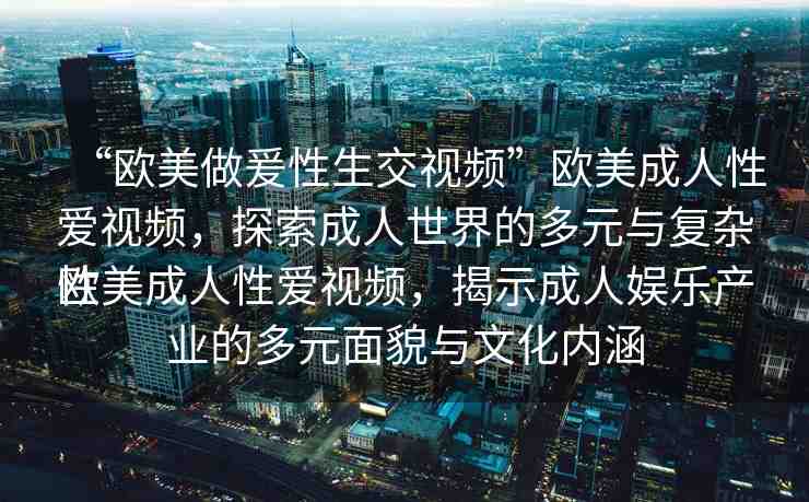 “歐美做爰性生交視頻”歐美成人性愛視頻，探索成人世界的多元與復(fù)雜性
歐美成人性愛視頻，揭示成人娛樂產(chǎn)業(yè)的多元面貌與文化內(nèi)涵