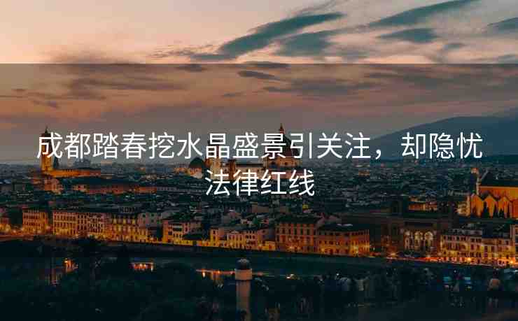 成都踏春挖水晶盛景引關注，卻隱憂法律紅線
