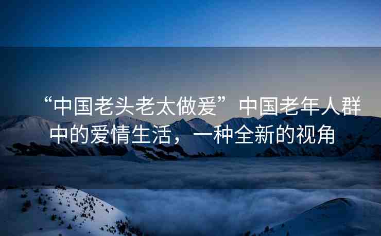 “中國(guó)老頭老太做爰”中國(guó)老年人群中的愛情生活，一種全新的視角