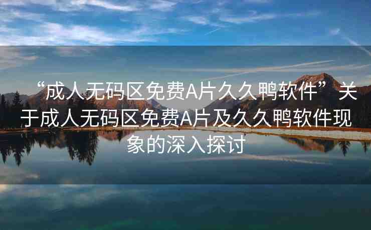 “成人無碼區(qū)免費A片久久鴨軟件”關于成人無碼區(qū)免費A片及久久鴨軟件現(xiàn)象的深入探討