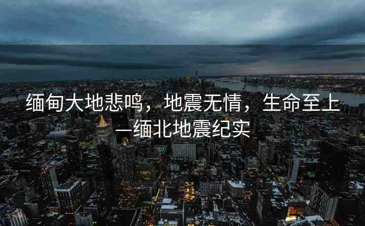 緬甸大地悲鳴，地震無情，生命至上—緬北地震紀實