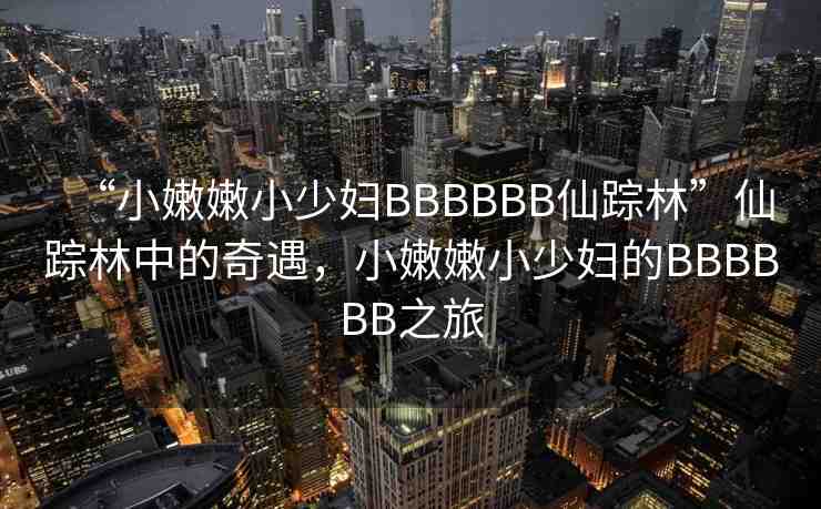 “小嫩嫩小少婦BBBBBB仙蹤林”仙蹤林中的奇遇，小嫩嫩小少婦的BBBBBB之旅