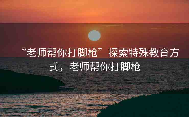 “老師幫你打腳槍”探索特殊教育方式，老師幫你打腳槍