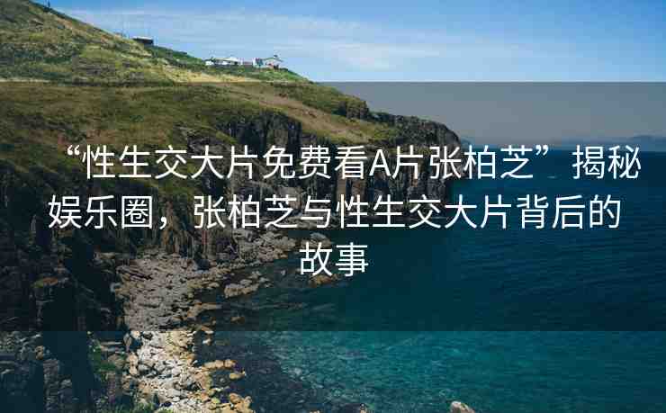 “性生交大片免費看A片張柏芝”揭秘娛樂圈，張柏芝與性生交大片背后的故事