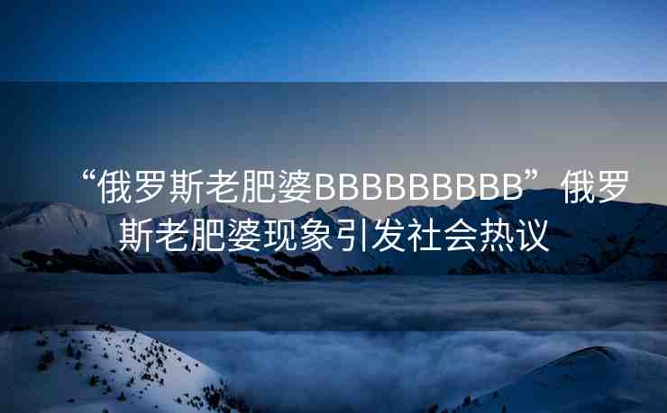 “俄羅斯老肥婆BBBBBBBBB”俄羅斯老肥婆現(xiàn)象引發(fā)社會(huì)熱議