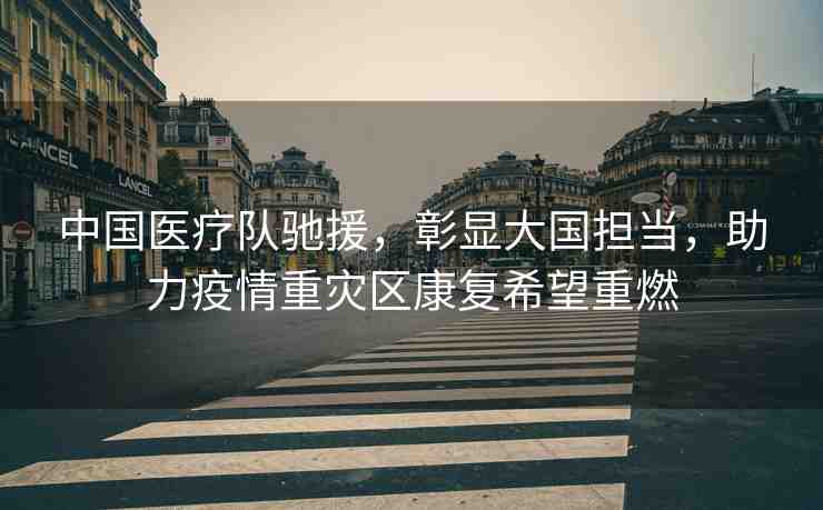 中國醫(yī)療隊馳援，彰顯大國擔(dān)當(dāng)，助力疫情重災(zāi)區(qū)康復(fù)希望重燃