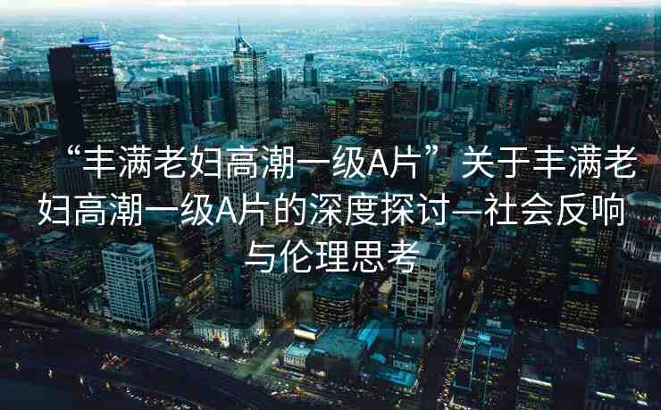 “豐滿老婦高潮一級(jí)A片”關(guān)于豐滿老婦高潮一級(jí)A片的深度探討—社會(huì)反響與倫理思考