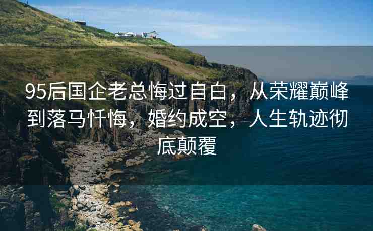 95后國企老總悔過自白，從榮耀巔峰到落馬懺悔，婚約成空，人生軌跡徹底顛覆
