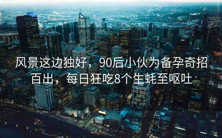 風(fēng)景這邊獨(dú)好，90后小伙為備孕奇招百出，每日狂吃8個(gè)生蠔至嘔吐