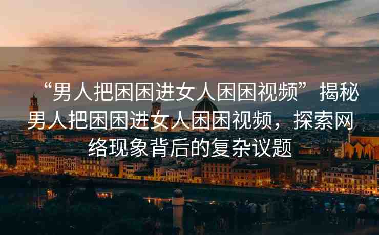 “男人把困困進(jìn)女人困困視頻”揭秘男人把困困進(jìn)女人困困視頻，探索網(wǎng)絡(luò)現(xiàn)象背后的復(fù)雜議題