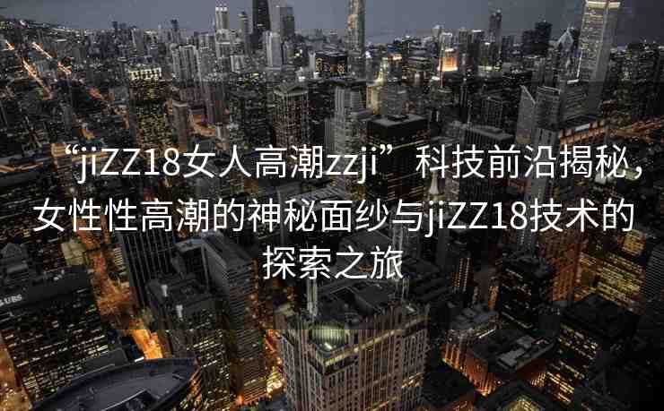 “jiZZ18女人高潮zzji”科技前沿揭秘，女性性高潮的神秘面紗與jiZZ18技術(shù)的探索之旅