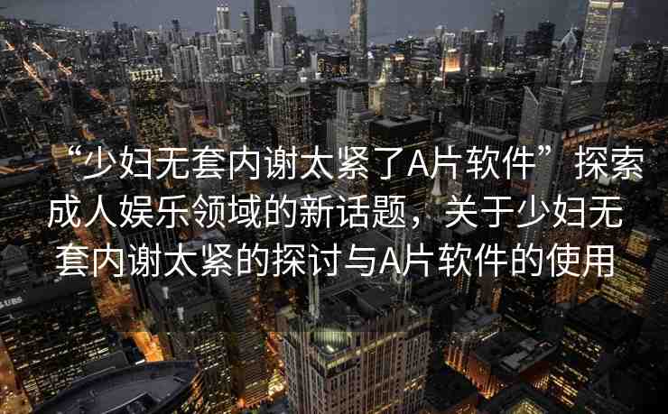 “少婦無(wú)套內(nèi)謝太緊了A片軟件”探索成人娛樂(lè)領(lǐng)域的新話(huà)題，關(guān)于少婦無(wú)套內(nèi)謝太緊的探討與A片軟件的使用