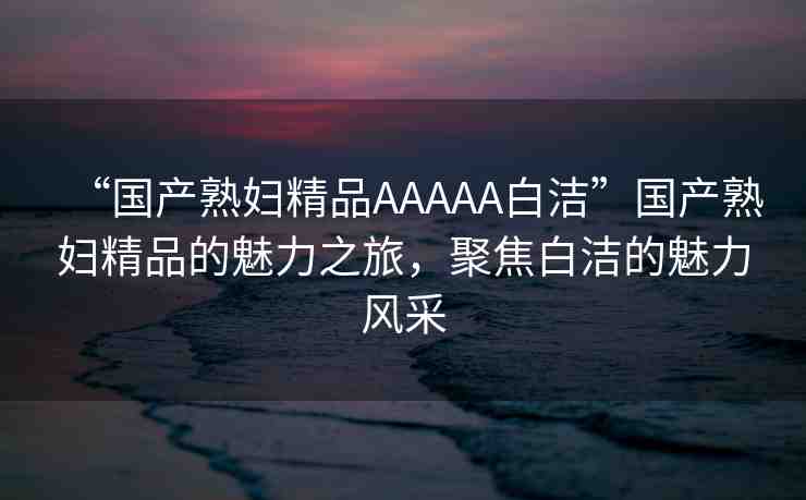 “國(guó)產(chǎn)熟婦精品AAAAA白潔”國(guó)產(chǎn)熟婦精品的魅力之旅，聚焦白潔的魅力風(fēng)采