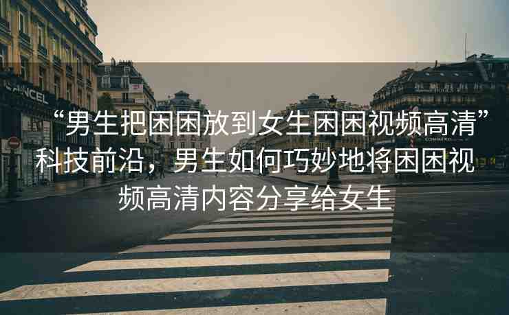 “男生把困困放到女生困困視頻高清”科技前沿，男生如何巧妙地將困困視頻高清內(nèi)容分享給女生