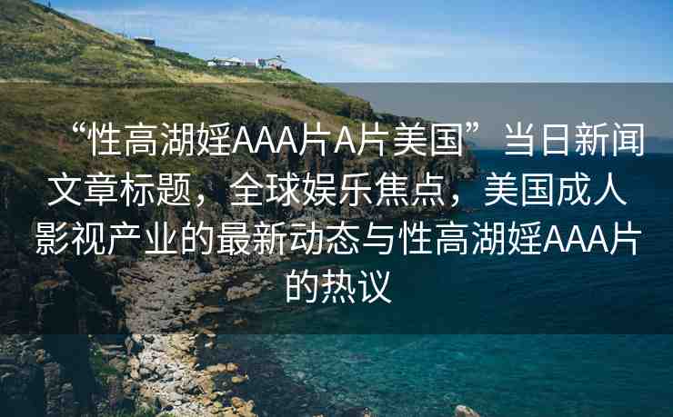 “性高湖婬AAA片A片美國”當日新聞文章標題，全球娛樂焦點，美國成人影視產(chǎn)業(yè)的最新動態(tài)與性高湖婬AAA片的熱議