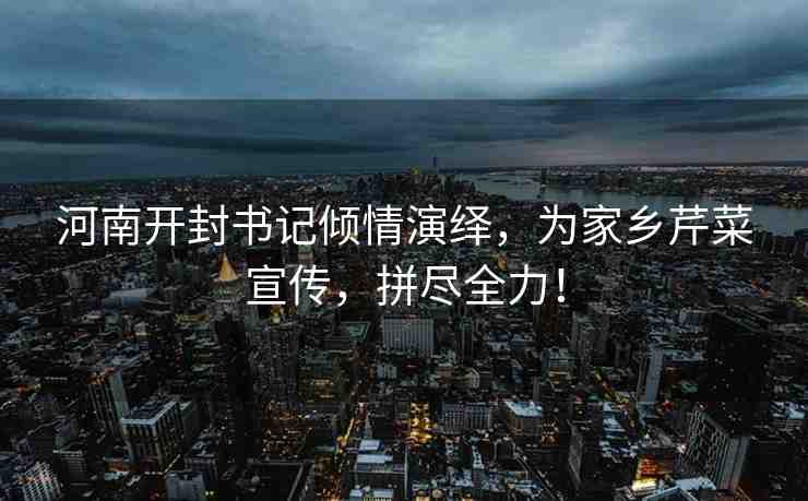 河南開封書記傾情演繹，為家鄉(xiāng)芹菜宣傳，拼盡全力！