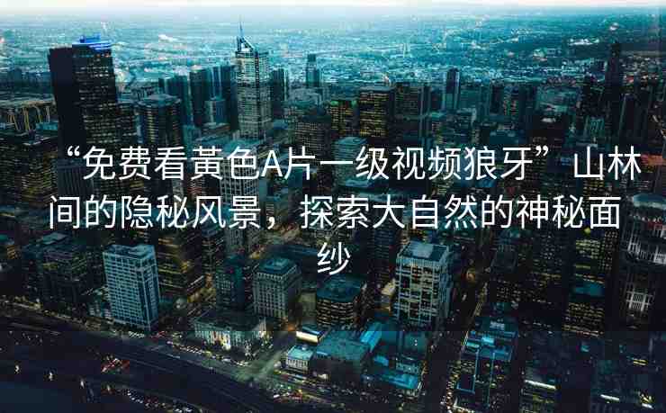 “免費看黃色A片一級視頻狼牙”山林間的隱秘風(fēng)景，探索大自然的神秘面紗